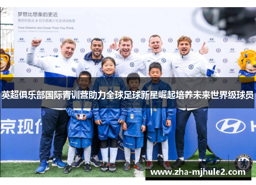 英超俱乐部国际青训营助力全球足球新星崛起培养未来世界级球员
