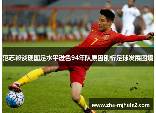 范志毅谈现国足水平逊色94年队原因剖析足球发展困境 范志毅谈现国足水平逊色94年队原因剖析足球发展困境