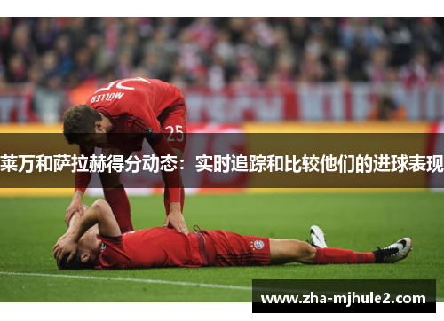 莱万和萨拉赫得分动态:实时追踪和比较他们的进球表现 莱万和萨拉赫得分动态:实时追踪和比较他们的进球表现