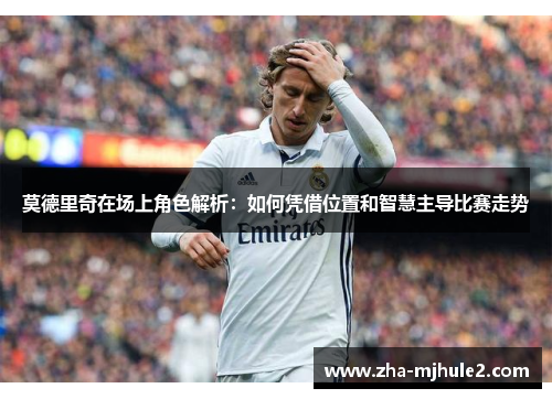 莫德里奇在场上角色解析：如何凭借位置和智慧主导比赛走势