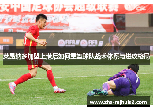 莱昂纳多加盟上港后如何重塑球队战术体系与进攻格局