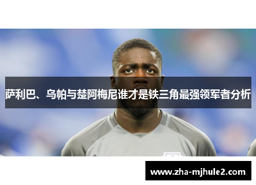 萨利巴、乌帕与楚阿梅尼谁才是铁三角最强领军者分析