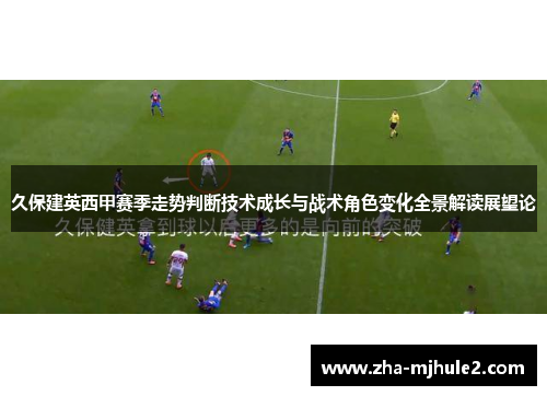 久保建英西甲赛季走势判断技术成长与战术角色变化全景解读展望论 久保建英西甲赛季走势判断技术成长与战术角色变化全景解读展望论