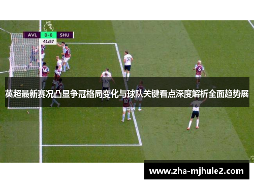 英超最新赛况凸显争冠格局变化与球队关键看点深度解析全面趋势展 英超最新赛况凸显争冠格局变化与球队关键看点深度解析全面趋势展