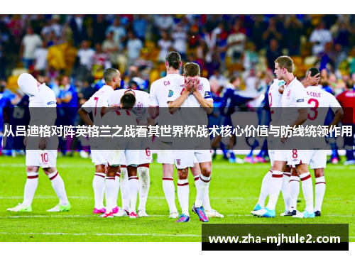 从吕迪格对阵英格兰之战看其世界杯战术核心价值与防线统领作用