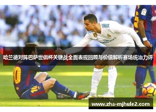 哈兰德对阵巴萨世俱杯关键战全面表现回顾与价值解析赛场统治力评