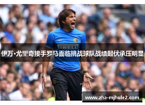 伊万·尤里奇接手罗马面临挑战球队战绩起伏承压明显