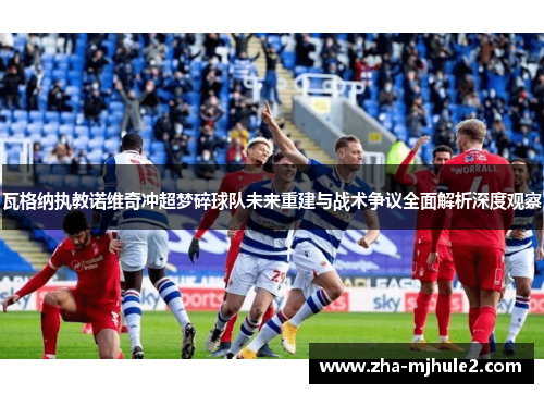 瓦格纳执教诺维奇冲超梦碎球队未来重建与战术争议全面解析深度观察 瓦格纳执教诺维奇冲超梦碎球队未来重建与战术争议全面解析深度观察