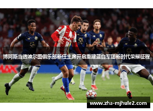 博阿斯当选波尔图俱乐部新任主席开启重建蓝白军团新时代荣耀征程